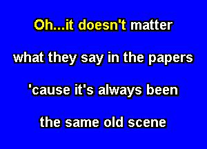 Oh...it doesn't matter
what they say in the papers
'cause it's always been

the same old scene