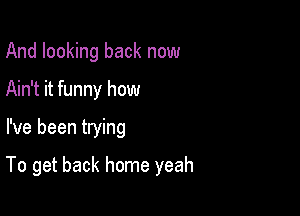 And looking back now
Ain't it funny how

I've been trying

To get back home yeah