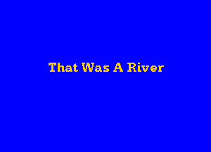 That Was A River