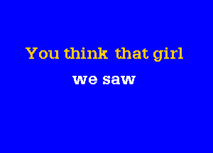 You think that girl

we saw