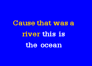 Cause that was a

river this is

the ocean