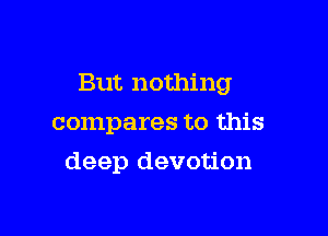But nothing

compares to this

deep devotion