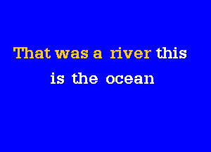 That was a river this

is the ocean