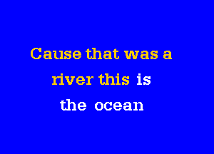 Cause that was a

river this is

the ocean