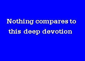 Nothing compares to

this deep devotion