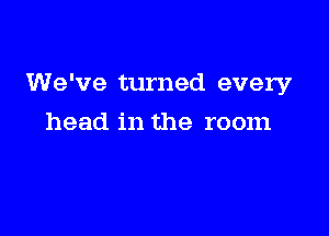 We've turned every

head in the room