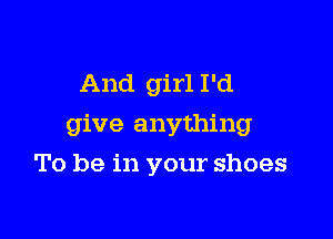 And girl I'd

give anything

To be in your shoes