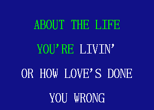 ABOUT THE LIFE
YOURE LIVIW
0R HOW LOVES DONE
YOU WRONG