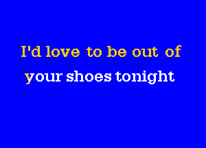 I'd love to be out of

your shoes tonight