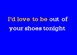 I'd love to be out of

your shoes tonight