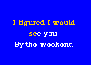 I figured I would

see you
By the weekend