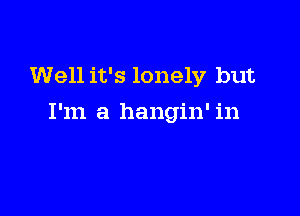 Well it's lonely but

I'm a hangin' in