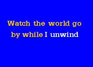 Watch the world go

by while I unwind