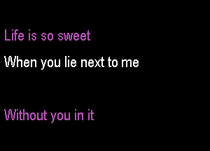 Life is so sweet

When you lie next to me

Without you in it