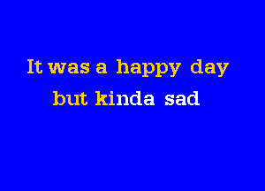 It was a happy day

but kinda sad