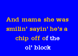 And mama she was
smilin' sayin' he's a
chip off of the
01' block