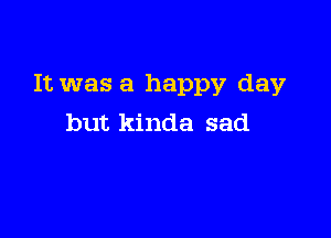 It was a happy day

but kinda sad