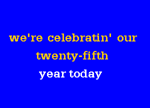 we're celebratin' our

twenty-fifth
year today