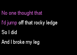 No one thought that

I'd jump off that rocky ledge

So I did
And I broke my leg