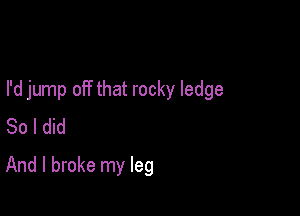 I'd jump off that rocky ledge

So I did
And I broke my leg