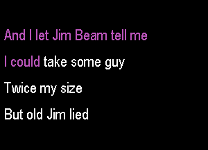 And I let Jim Beam tell me

I could take some guy

Twice my size
But old Jim lied