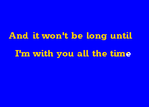 And. it won't be long until

I'm with you all the time