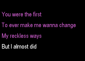 You were the first

To ever make me wanna change

My reckless ways
But I almost did