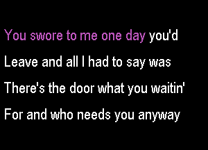 You swore to me one day you'd

Leave and all I had to say was

There's the door what you waitin'

For and who needs you anyway