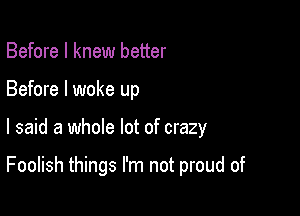 Before I knew better
Before I woke up

I said a whole lot of crazy

Foolish things I'm not proud of