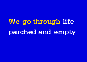 We go through life

parched and empty