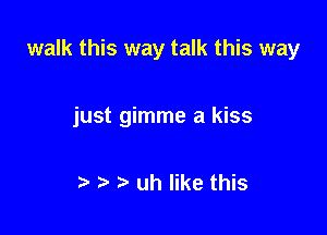 walk this way talk this way

just gimme a kiss

is s s uh like this