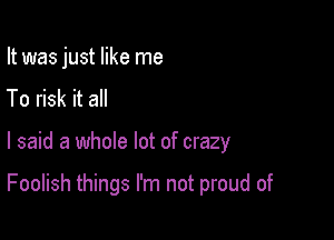 It was just like me
To risk it all

I said a whole lot of crazy

Foolish things I'm not proud of