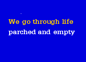 We go through life

parched and empty