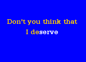 Don't you think that

I deserve