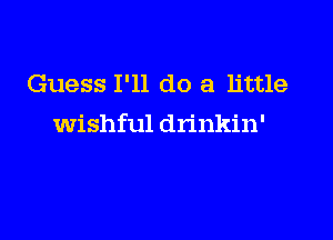 Guess I'll do a little

wishful drinkin'