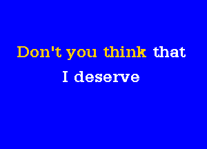 Don't you think that

I deserve