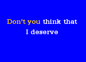 Don't you think that

I deserve