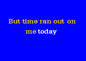 But time ran out on

me today