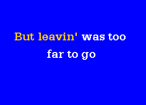 But leavin' was too

far to go