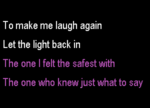 To make me laugh again
Let the light back in
The one I felt the safest with

The one who knew just what to say