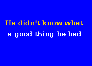 He didn't know What

a good thing he had