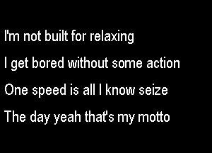 I'm not built for relaxing
I get bored without some action

One speed is all I know seize

The day yeah thafs my motto