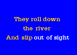 They roll down
the river

And slip out of sight