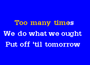 Too many times
We do what we ought
Put off 'til tomorrow