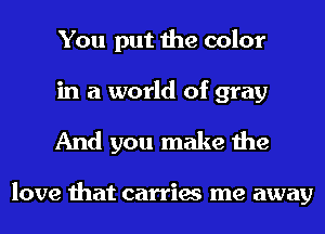 You put the color
in a world of gray

And you make the

love that carries me away