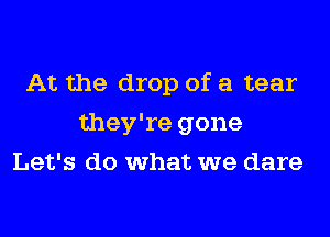 At the drop of a tear
they're gone
Let's do what we dare