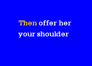 Then offer her

your shoulder