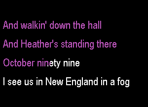 And walkin' down the hall
And Heathers standing there

October ninety nine

I see us in New England in a fog