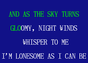 AND AS THE SKY TURNS
GLOOMY, NIGHT WINDS
WHISPER TO ME
PM LONESOME AS I CAN BE