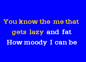 You know the me that
gets lazy and fat
Howmoody I can be